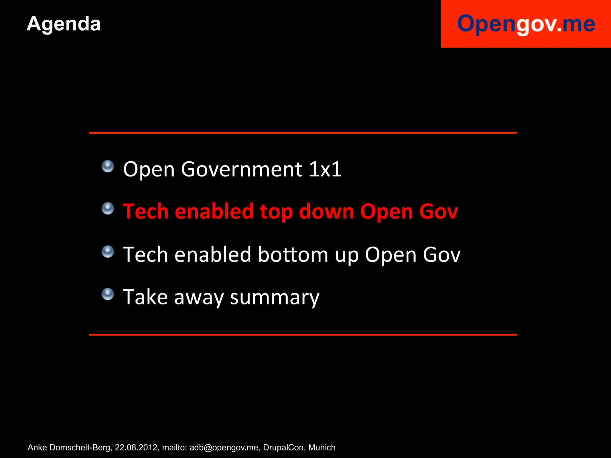 Agenda




                 !   Open	
  Government	
  1x1	
  
                 !   Tech	
  enabled	
  top	
  down	
  Open	
  Gov	
  
                 !   Tech	
  enabled	
  bo6om	
  up	
  Open	
  Gov	
  
                 !   Take	
  away	
  summary	
  


                 	
  

Anke Domscheit-Berg, 22.08.2012, mailto: adb@opengov.me, DrupalCon, Munich
 