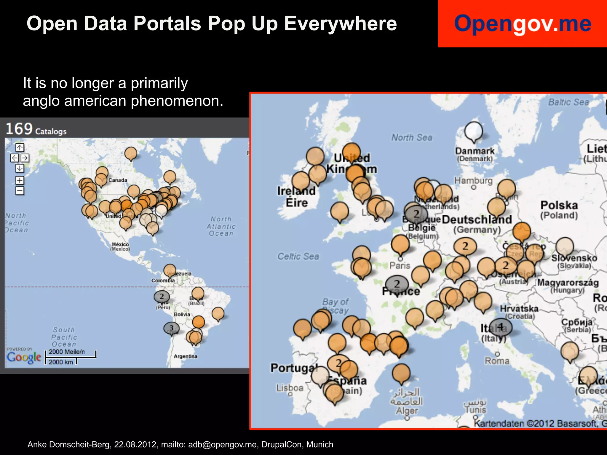 Open Data Portals Pop Up Everywhere

It is no longer a primarily
anglo american phenomenon.




Anke Domscheit-Berg, 22.08.2012, mailto: adb@opengov.me, DrupalCon, Munich
 