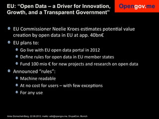 EU: “Open Data – a Driver for Innovation,
Growth, and a Transparent Government”


!   EU	
  Commissioner	
  Neelie	
  Kroes	
  esImates	
  potenIal	
  value	
  
    creaIon	
  by	
  open	
  data	
  in	
  EU	
  at	
  app.	
  40bn€	
  
!   EU	
  plans	
  to:	
  
     !   Go	
  live	
  with	
  EU	
  open	
  data	
  portal	
  in	
  2012	
  
     !   Deﬁne	
  rules	
  for	
  open	
  data	
  in	
  EU	
  member	
  states	
  
     !   Fund	
  100	
  mio	
  €	
  for	
  new	
  projects	
  and	
  research	
  on	
  open	
  data	
  
!   Announced	
  “rules”:	
  
     !   Machine	
  readable	
  
     !   At	
  no	
  cost	
  for	
  users	
  –	
  with	
  few	
  excepIons	
  
     !   For	
  any	
  use	
  



Anke Domscheit-Berg, 22.08.2012, mailto: adb@opengov.me, DrupalCon, Munich
 