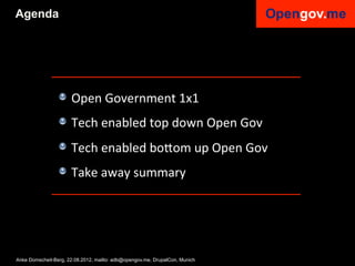 Agenda




                 !   Open	
  Government	
  1x1	
  
                 !   Tech	
  enabled	
  top	
  down	
  Open	
  Gov	
  
                 !   Tech	
  enabled	
  bo6om	
  up	
  Open	
  Gov	
  
                 !   Take	
  away	
  summary	
  


                 	
  

Anke Domscheit-Berg, 22.08.2012, mailto: adb@opengov.me, DrupalCon, Munich
 