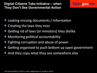 Digital Citizens Take Initiative – when
They Don’t See Governmental Action



!    Leaking	
  missing	
  documents	
  /	
  informaIon	
  
!    CreaIng	
  the	
  laws	
  they	
  miss	
  
!    Geang	
  rid	
  of	
  laws	
  (or	
  ministers)	
  they	
  dislike	
  
!    Monitoring	
  poliIcal	
  accountability	
  
!    FighIng	
  corrupIon	
  and	
  abuse	
  of	
  power	
  
!    Geang	
  organised	
  to	
  push	
  bo6om	
  up	
  open	
  government	
  
!    And	
  they	
  copy	
  what	
  they	
  see	
  somewhere	
  else	
  



Anke Domscheit-Berg, 22.08.2012, mailto: adb@opengov.me, DrupalCon, Munich
 