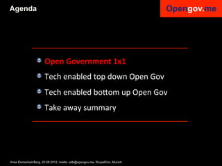 Agenda




                 !   Open	
  Government	
  1x1	
  
                 !   Tech	
  enabled	
  top	
  down	
  Open	
  Gov	
  
                 !   Tech	
  enabled	
  bo6om	
  up	
  Open	
  Gov	
  
                 !   Take	
  away	
  summary	
  


                 	
  

Anke Domscheit-Berg, 22.08.2012, mailto: adb@opengov.me, DrupalCon, Munich
 