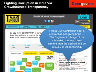 Fighting Corruption in India Via
Crowdsourced Transparency


! jhg	
  


                                                                    I am a Civil Contractor. I got a
                                                                    contract as per giving bribe …
                                                                    The Engineer in charge of the
                                                                       site asked me to put less
                                                                   cement than the desired and do
                                                                       a 50/50 of the remaining.




Anke Domscheit-Berg, 22.08.2012, mailto: adb@opengov.me, DrupalCon, Munich
 