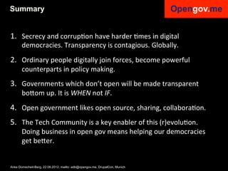 Summary


1.  Secrecy	
  and	
  corrupIon	
  have	
  harder	
  Imes	
  in	
  digital	
  
       democracies.	
  Transparency	
  is	
  contagious.	
  Globally.	
  
2.  Ordinary	
  people	
  digitally	
  join	
  forces,	
  become	
  powerful	
  
       counterparts	
  in	
  policy	
  making.	
  	
  
3.  Governments	
  which	
  don’t	
  open	
  will	
  be	
  made	
  transparent	
  
       bo6om	
  up.	
  It	
  is	
  WHEN	
  not	
  IF.	
  
4.  Open	
  government	
  likes	
  open	
  source,	
  sharing,	
  collaboraIon.	
  
5.  The	
  Tech	
  Community	
  is	
  a	
  key	
  enabler	
  of	
  this	
  (r)evoluIon.	
  	
  
       Doing	
  business	
  in	
  open	
  gov	
  means	
  helping	
  our	
  democracies	
  
       get	
  be6er.	
  	
  


Anke Domscheit-Berg, 22.08.2012, mailto: adb@opengov.me, DrupalCon, Munich
 