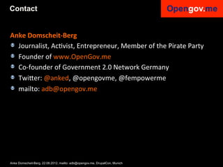 Contact


Anke	
  Domscheit-­‐Berg	
  
!   Journalist,	
  AcIvist,	
  Entrepreneur,	
  Member	
  of	
  the	
  Pirate	
  Party	
  
! Founder	
  of	
  www.OpenGov.me	
  	
  
!   Co-­‐founder	
  of	
  Government	
  2.0	
  Network	
  Germany	
  
! Twi6er:	
  @anked,	
  @opengovme,	
  @fempowerme	
  
! mailto:	
  adb@opengov.me	
  	
  
    	
  




Anke Domscheit-Berg, 22.08.2012, mailto: adb@opengov.me, DrupalCon, Munich
 