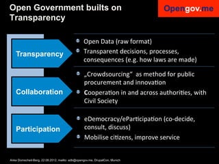 Open Government builts on
Transparency

                                           !   Open	
  Data	
  (raw	
  format)	
  
    Transparency                           !   Transparent	
  decisions,	
  processes,	
  
                                                 consequences	
  (e.g.	
  how	
  laws	
  are	
  made)

                                            !   „Crowdsourcing“	
  	
  as	
  method	
  for	
  public	
  
                                              procurement	
  and	
  innovaIon	
  
    Collaboration                           ! CooperaIon	
  in	
  and	
  across	
  authoriIes,	
  with	
  
                                              Civil	
  Society

                                            ! eDemocracy/eParIcipaIon	
  (co-­‐decide,	
  
    Participation                             consult,	
  discuss)	
  
                                            ! Mobilise	
  ciIzens,	
  improve	
  service	
  	
  

Anke Domscheit-Berg, 22.08.2012, mailto: adb@opengov.me, DrupalCon, Munich
 