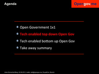 Agenda




                 !   Open	
  Government	
  1x1	
  
                 !   Tech	
  enabled	
  top	
  down	
  Open	
  Gov	
  
                 !   Tech	
  enabled	
  bo6om	
  up	
  Open	
  Gov	
  
                 !   Take	
  away	
  summary	
  


                 	
  

Anke Domscheit-Berg, 22.08.2012, mailto: adb@opengov.me, DrupalCon, Munich
 