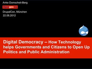 Anke Domscheit-Berg


DrupalCon, München
22.08.2012




Digital Democracy – How Technology
helps Governments and Citizens to Open Up
Politics and Public Administration


 Anke Domscheit-Berg, 22.08.2012, mailto: adb@opengov.me, DrupalCon, Munich
 