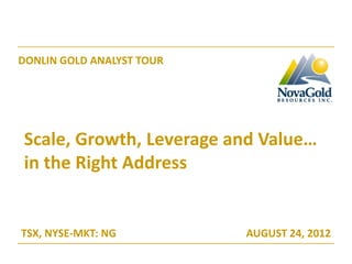DONLIN GOLD ANALYST TOUR




Scale, Growth, Leverage and Value…
in the Right Address


TSX, NYSE-MKT: NG          AUGUST 24, 2012
 
