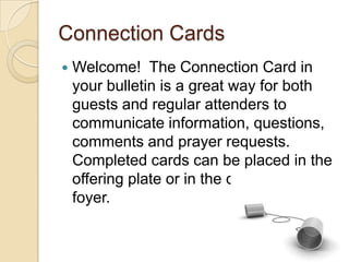Connection Cards
   Welcome! The Connection Card in
    your bulletin is a great way for both
    guests and regular attenders to
    communicate information, questions,
    comments and prayer requests.
    Completed cards can be placed in the
    offering plate or in the drop box in the
    foyer.
 
