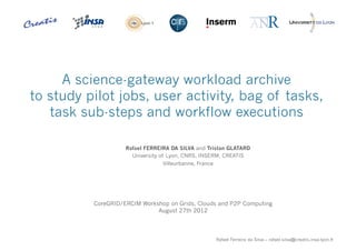 A science-gateway workload archive
    to study pilot jobs, user activity, bag of tasks,
       task sub-steps and workflow executions

                        Rafael FERREIRA DA SILVA and Tristan GLATARD
                          University of Lyon, CNRS, INSERM, CREATIS
                                     Villeurbanne, France




              CoreGRID/ERCIM Workshop on Grids, Clouds and P2P Computing
                                  August 27th 2012



1
                                                            Rafael Ferreira da Silva – rafael.silva@creatis.insa-lyon.fr
 