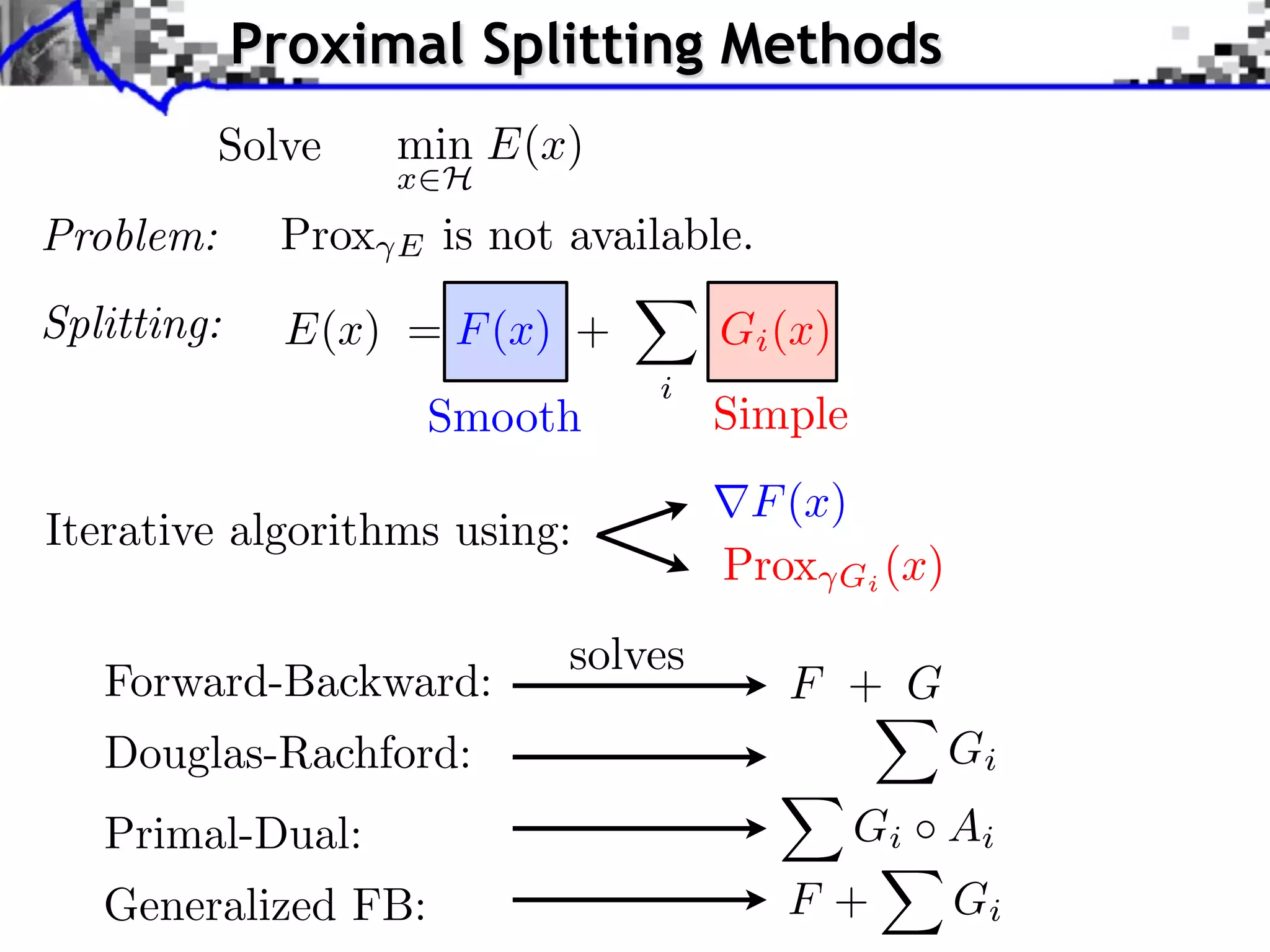 Proximal Splitting Methods
           Solve     min E(x)
                     x H
Problem:      Prox   E   is not available.
Splitting:    E(x) = F (x) +            Gi (x)
                                    i
                         Smooth         Simple
                                         F (x)
Iterative algorithms using:
                                        Prox Gi (x)
                               solves
   Forward-Backward:                         F + G
   Douglas-Rachford:                                  Gi
   Primal-Dual:                                  G i Ai
   Generalized FB:                           F+       Gi
 