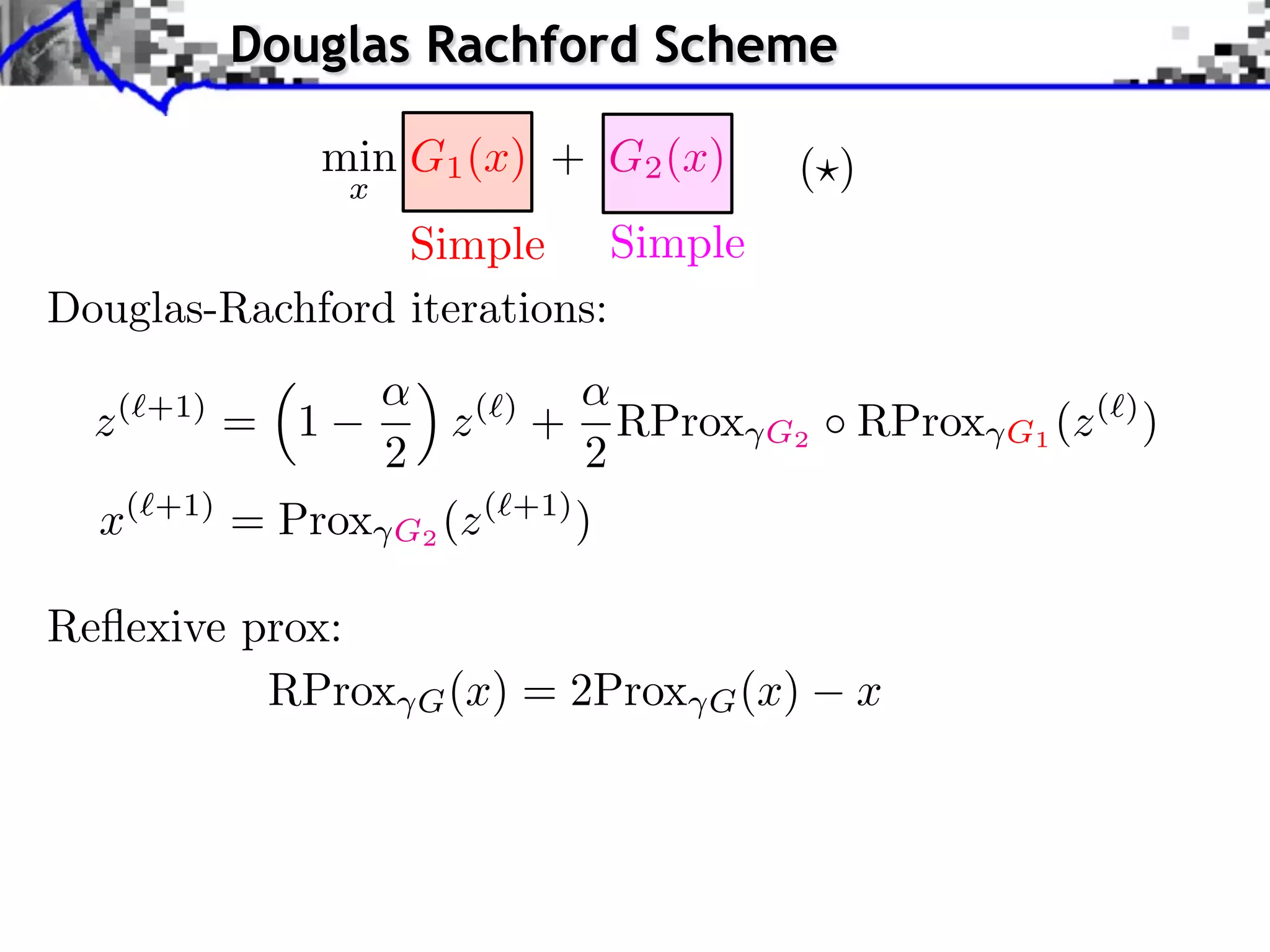 Douglas Rachford Scheme

                   min G1 (x) + G2 (x)            ( )
                    x
                 Simple Simple
Douglas-Rachford iterations:

  z(   +1)
             = 1             z( ) +    RProx     G2     RProx   G1 (z ( ) )
                        2        2
  x(   +1)
             = Prox G2 (z ( +1) )

Reﬂexive prox:
          RProx             G (x)   = 2Prox   G (x)   x
 