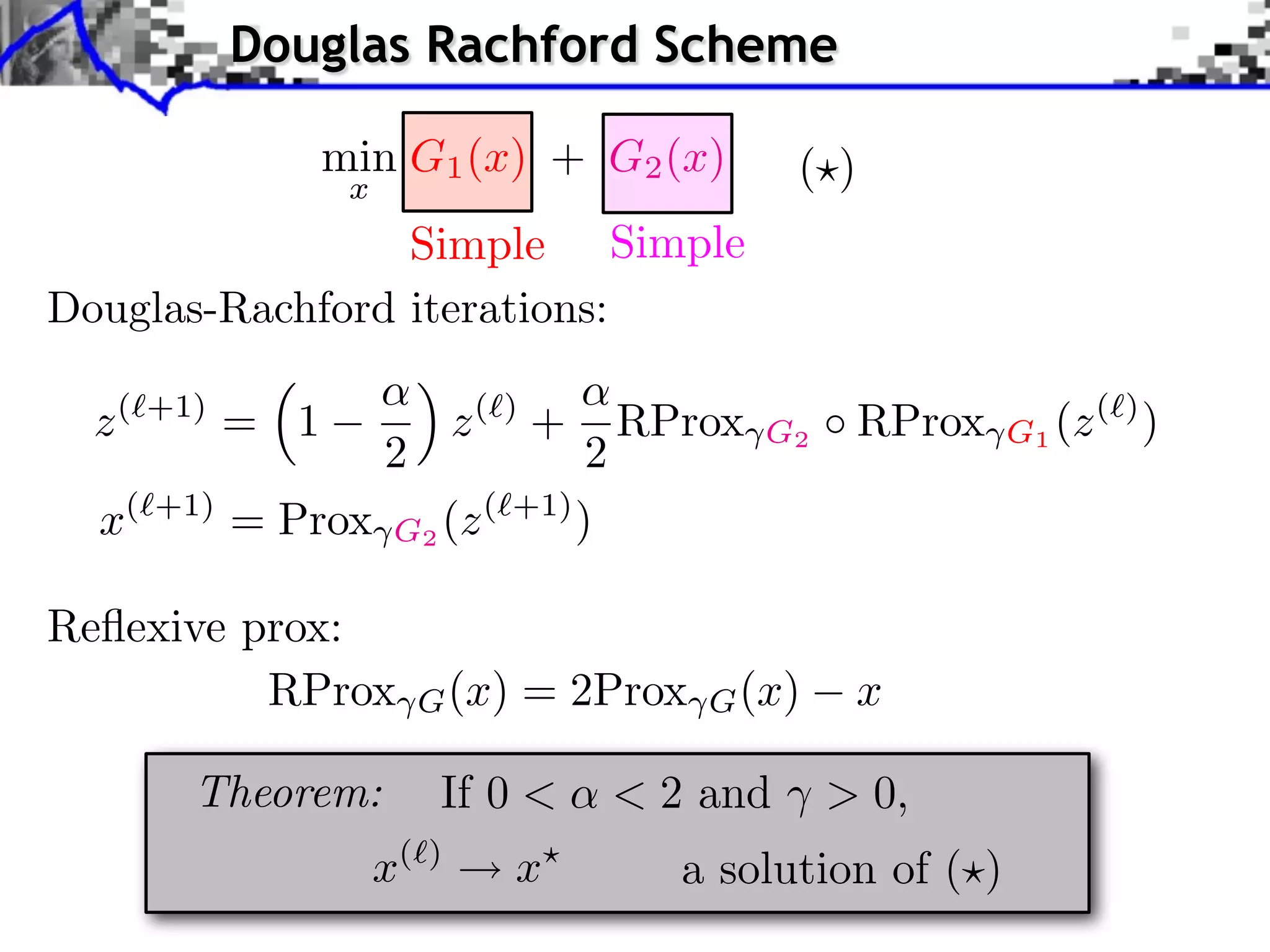 Douglas Rachford Scheme

                   min G1 (x) + G2 (x)             ( )
                    x
                 Simple Simple
Douglas-Rachford iterations:

  z(   +1)
             = 1                 z( ) +   RProx   G2     RProx   G1 (z ( ) )
                        2        2
  x(   +1)
             = Prox G2 (z ( +1) )

Reﬂexive prox:
          RProx              G (x)   = 2Prox   G (x)   x

         Theorem:             If 0 <      < 2 and ⇥ > 0,
                        x(   )
                                     x       a solution of ( )
 