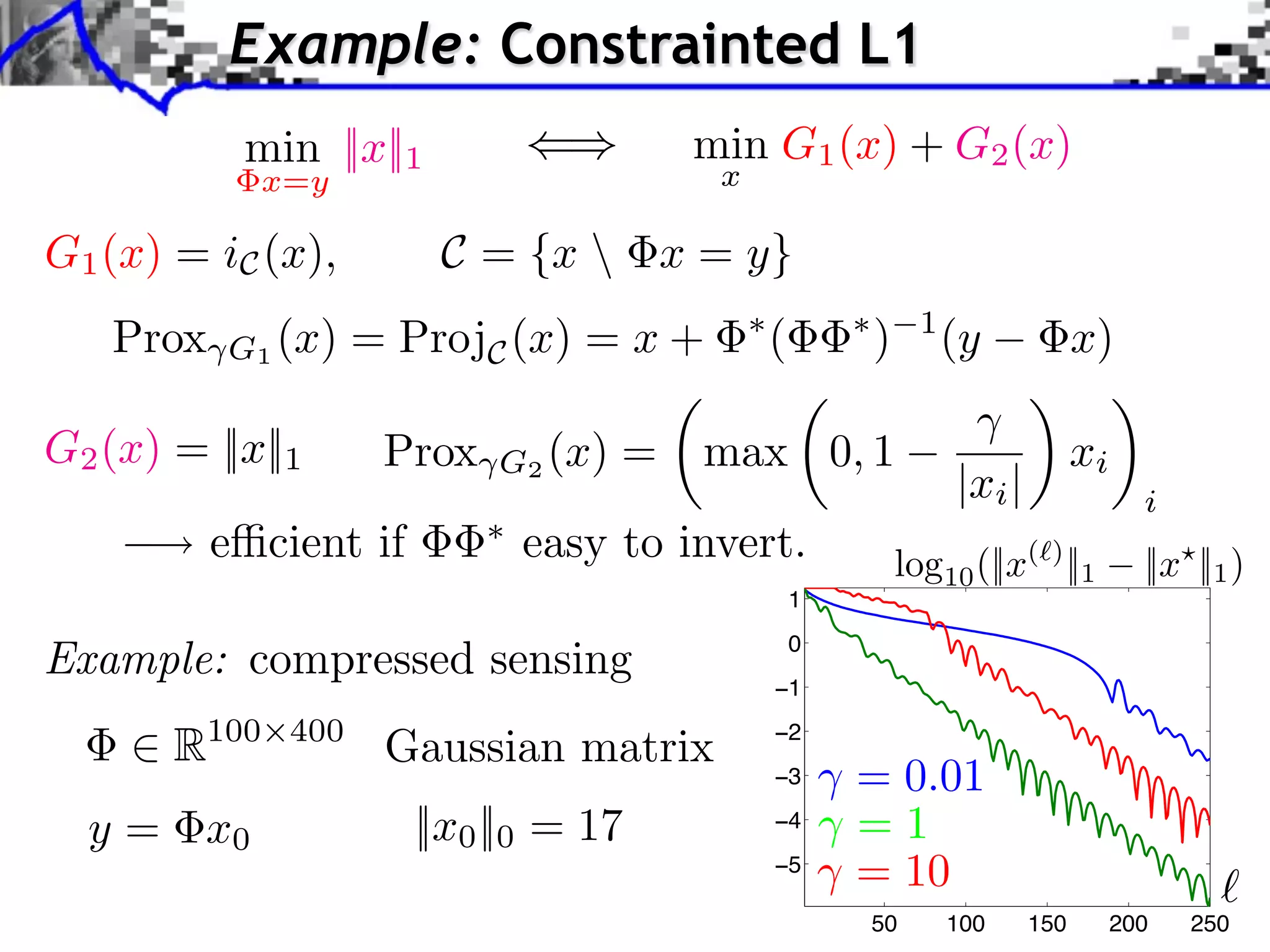 Example: Constrainted L1
           min ||x||1                    min G1 (x) + G2 (x)
              x=y                         x

G1 (x) = iC (x),        C = {x  x = y}
   Prox   G1 (x) = ProjC (x) = x +
                                              ⇥
                                                  (       ⇥
                                                              )     1
                                                                        (y            x)

G2 (x) = ||x||1      Prox   G2 (x)   =   max 0, 1                                     xi
                                                                        |xi |                i
          e⇥cient if         easy to invert.                      log10 (||x( ) ||1          ||x ||1 )
                                                      1

Example: compressed sensing                       −1
                                                      0



       R100    400
                     Gaussian matrix              −2
                                                  −3      = 0.01
  y = x0               ||x0 ||0 = 17              −4      =1
                                                  −5
                                                          = 10
                                                              50        100     150        200   250
 