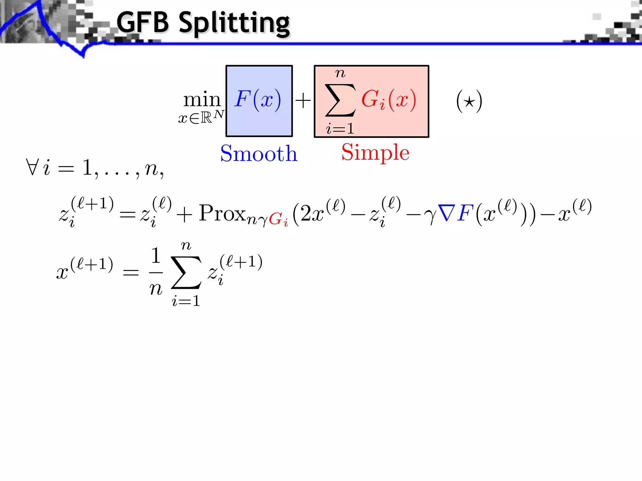 GFB Splitting
                                            n
                     min F (x) +                  Gi (x)   ( )
                    x   RN
                                            i=1
                           Smooth            Simple
i = 1, . . . , n,
   ( +1)    ( )                                    ( )
  zi     = zi +         Proxn      Gi (2x
                                        ( )
                                                  zi       F (x( ) )) x(   )

                n
            1              ( +1)
 x ( +1)
           =              zi
               n    i=1
 