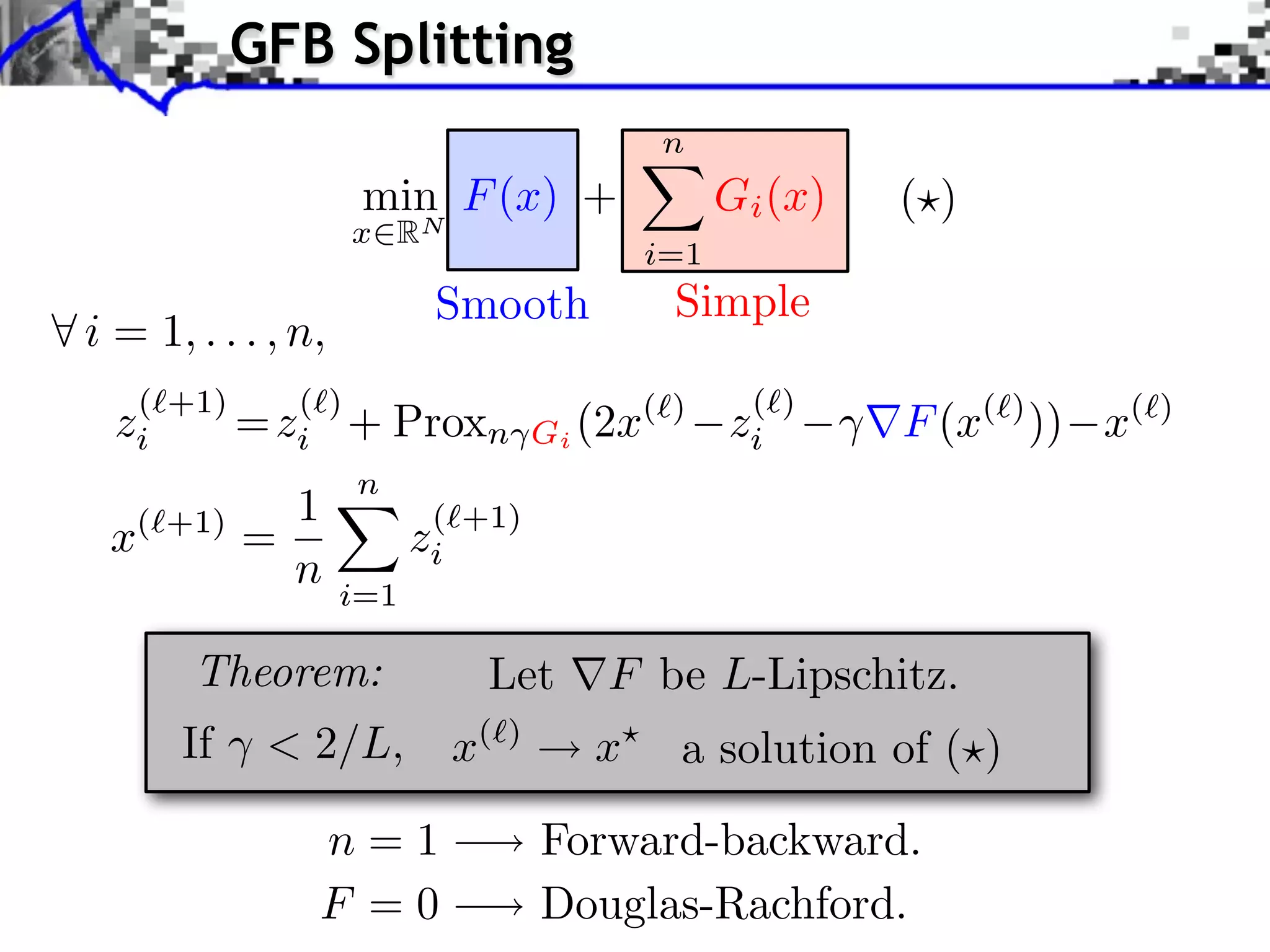 GFB Splitting
                                                 n
                     min F (x) +                       Gi (x)   ( )
                    x   RN
                                                 i=1
                           Smooth                 Simple
i = 1, . . . , n,
   ( +1)    ( )                                         ( )
  zi     = zi +         Proxn           Gi (2x
                                               ( )
                                                       zi       F (x( ) )) x(   )

                n
            1              ( +1)
 x ( +1)
           =              zi
               n    i=1

       Theorem:                 Let         F be L-Lipschitz.
      If    < 2/L,             x(   )
                                           x      a solution of ( )

                n=1                     Forward-backward.
                F =0                    Douglas-Rachford.
 