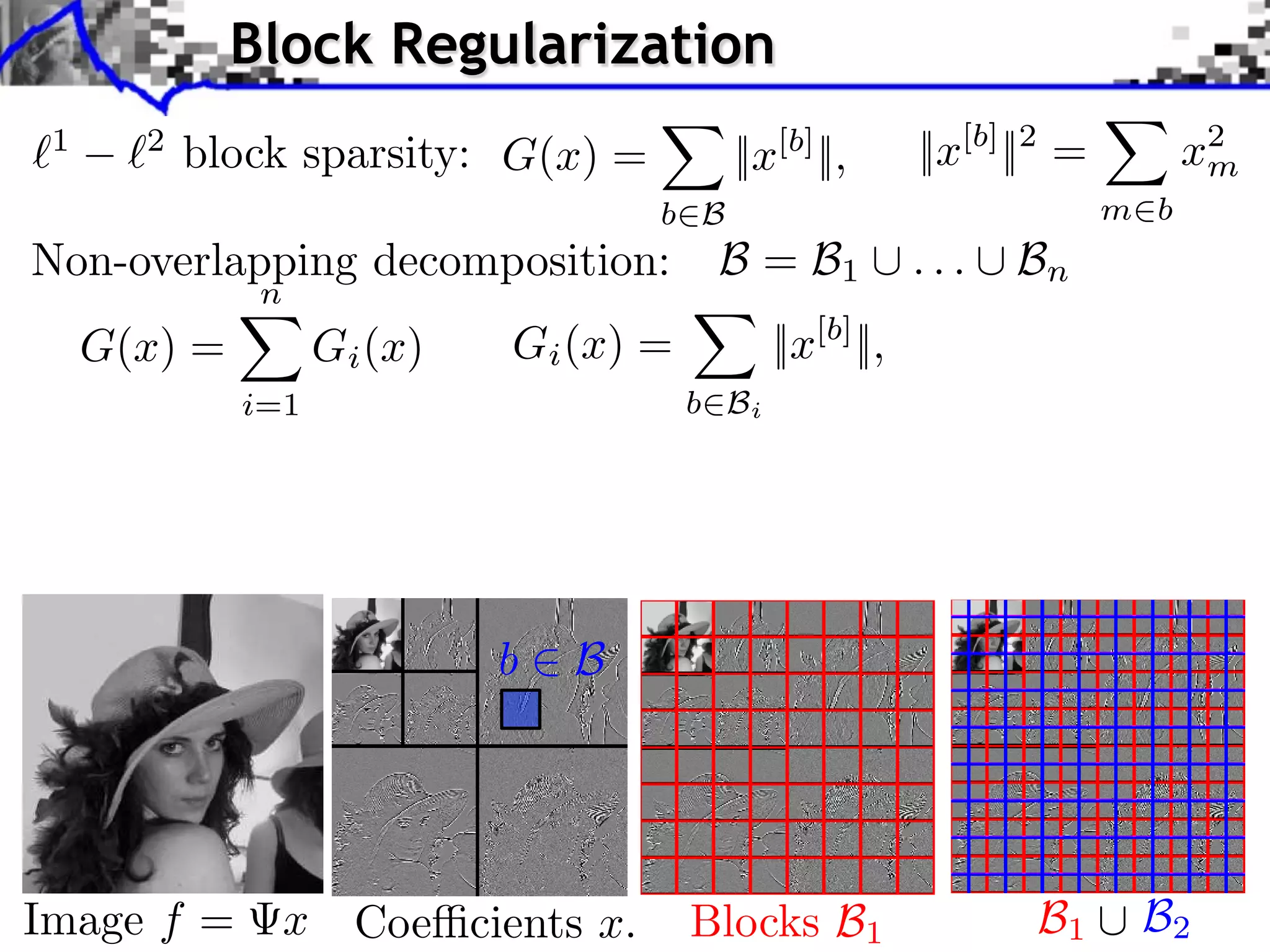 Block Regularization
     1        2
                  block sparsity: G(x) =                    ||x[b] ||,      ||x[b] ||2 =          x2
                                                                                                   m
                                                      b B                                  m b

iments Towards More Complex Penalization
 Non-overlapping decomposition: B = B ... B
                  Towards More Complex Penalization
                Towards More Complex Penalization
                       n
                                                                     1               n

2     G(x) =4 x iBk
      (2)
    + ` ` k=1 G 1,2
                 (x)                        Gi (x) =           ||x[b] ||,
         1    2       i=1                              b Bi

                                                                                  b b 1b1 B1 i b xiixb xi
                                                                                                    22
                                                                                    BB
                            ⇥ x⇥x⇥x⇥⇥1 =i ⇥x⇥x⇥xi ⇥
                                  ⇥=                                                     ++ +
                                                                                               i b i
                               ⇥ ⇥1 ⇥1 = i i ⇥i i ⇥    bb B B i
                                                        Bb           xii2bi2xi2
                                                                   bbx
                                                                   i
             N: 256
                                                                                  b b 2b2 B2 i
                                                                                    BB             xi2 b2xi
                                                                                                 b b xi
                                                                                                 i

                                           b      B




    Image f =              x Coe cients x.             Blocks B1                    B1       B2
 