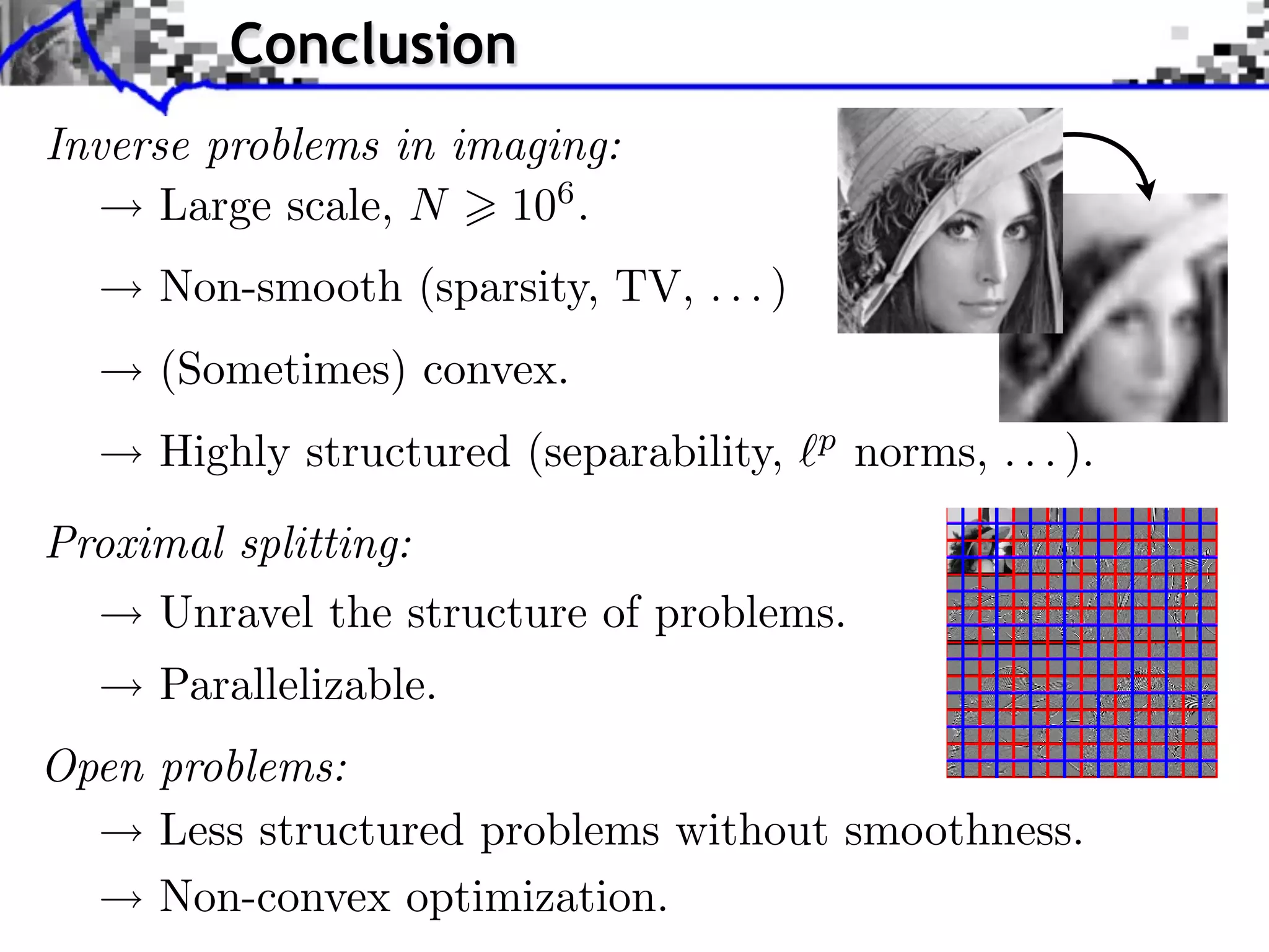 Conclusion
Inverse problems in imaging:
      Large scale, N 106 .
                 Towards More Complex Penalization
     Non-smooth (sparsity, TV, . . . )
     (Sometimes) convex.                               b B1       i b xi
                                                                        2

                ⇥ x⇥⇥1 =   i ⇥xi ⇥   b B
                                                2
                                           i p xi             +
     Highly structured (separability,         b
                                               norms, . . . ).
                                                       b B2       i   b xi2
Proximal splitting:
     Unravel the structure of problems.
     Parallelizable.
Open problems:
                        Decomposition G = k Gk
     Less structured problems without smoothness.
     Non-convex optimization.
 