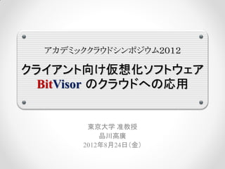 アカデミッククラウドシンポジウム２０１２

クライアント向け仮想化ソフトウェア
  BitVisor のクラウドへの応用


        東京大学 准教授
           品川高廣
       2012年8月24日（金）
 