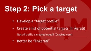 Step 2: Pick a target
  • Develop a “target profile”
  • Create a list of potential targets (linkerati)
     Not all traffic is created equal! (Cracked.com)

  • Better be “linkerati”
 