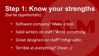 Step 1: Know your strengths
(but be opportunistic)

   • Software company? Make a tool.
   • Solid writers on staff? Write something.
   • Great designers on staff? Infographic.
   • Terrible at everything? Cheat ;-)
 
