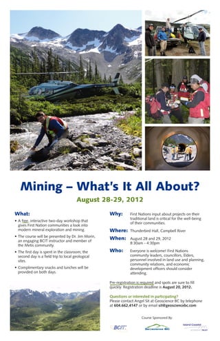 Mining – What’s It All About?
                                       August 28-29, 2012

What:                                              Why:         First Nations input about projects on their
                                                                traditional land is critical for the well-being
• A free, interactive two-day workshop that
                                                                of their communities.
  gives First Nation communities a look into
  modern mineral exploration and mining.           Where:       Thunderbird Hall, Campbell River
• The course will be presented by Dr. Jim Morin,
  an engaging BCIT instructor and member of
                                                   When:        August 28 and 29, 2012
                                                                8:30am - 4:30pm
  the Metis community.
• The first day is spent in the classroom; the     Who:         Everyone is welcome! First Nations
  second day is a field trip to local geological                community leaders, councillors, Elders,
  sites.                                                        personnel involved in land use and planning,
                                                                community relations, and economic
• Complimentary snacks and lunches will be                      development officers should consider
  provided on both days.                                        attending.

                                                   Pre-registration is required and spots are sure to fill
                                                   quickly. Registration deadline is August 20, 2012.

                                                   Questions or interested in participating?
                                                   Please contact Angel Sit at Geoscience BC by telephone
                                                   at 604.662.4147 or by email sit@geosciencebc.com


                                                                       Course Sponsored By:
 