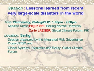 Session : Lessons learned from recent
  very large-scale disasters in the world

Time: Wednesday, 29/Aug/2012: 1:00pm - 2:30pm
  Session Chair: Peijun SHI, Beijing Normal University
                 Carlo JAEGER, Global Climate Forum, PIK
Location: Sertig
  Session organized by the Integrated Risk Governance
  Project/IHDP, and
  Global Systems, Dynamics and Policy, Global Climate
  Forum
 