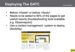 Deploying The GATC

•   Before </head> or before </body>
•   Needs to be added to 90% of the pages to get
    usefull reports (troubleshooting tools available
    e.g. Observepoint)
•   Use a content management system to deploy
    (flexibility)




                                                       10.
 