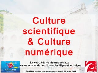 Culture
    scientifique
     & Culture
    numérique
           Le web 2.0 & les réseaux sociaux
pour les acteurs de la culture scientifique et technique

       CCSTI Grenoble - La Casemate – Jeudi 30 août 2012
 