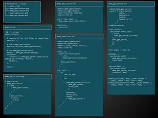 0 directories, 5 files
├── demo.script
├── demo_application.app
├── demo_application.erl
├── demo_supervisor.erl
└── demo_gen_server.erl
%% -*- erlang -*-
main(_Strings)->
% compile all the .erl files to .beam files
make:all(),
% start demo_application
application:start(demo_application),
% run demo_gen_server:add/1
Output = demo_gen_server:add(10),
io:format(
"nnInitial demo_gen_server state was 0;
adding 10; returned: ~pnn",
[Output]
),
halt().
demo.script
{ application,
demo_application,
[ { mod,
{ demo_application,
[]
}
},
{ applications,
[ kernel,
stdlib
]
}
]
}.
demo_application.app
-module(demo_application).
-behaviour(application).
-export([start/2, stop/1]).
-compile(native).
start(_Type,_Args) ->
demo_supervisor:start_link().
stop(State) ->
{ok,State}.
demo_application.erl
-module(demo_supervisor).
-behaviour(supervisor).
-export([start_link/0, init/1]).
-compile(native).
start_link() ->
supervisor:start_link(
{ local,
demo_supervisor_instance1
},
demo_supervisor,
[]
).
init(_Args) ->
{ ok,
{ { one_for_one,
1,
60
},
[ { demo_gen_server_child_id,
{ demo_gen_server,
start_link,
[]
},
permanent,
brutal_kill,
worker,
[ demo_gen_server ]
}
]
}
}.
demo_supervisor.erl
-module(demo_gen_server).
-export( [ start_link/0,
add/1,
subtract/1,
init/1,
handle_call/3
]
).
-compile(native).
start_link()->
gen_server:start_link(
{ local,
demo_gen_server_instance2
},
demo_gen_server,
[],
[]
).
init(_Args) -> {ok, 0}.
add(Num) ->
gen_server:call(
demo_gen_server_instance1,
{add, Num}
).
subtract(Num) ->
gen_server:call(
demo_gen_server_instance1,
{subtract, Num}
).
handle_call({add, Num}, _From, State) ->
{reply, State + Num, State + Num};
handle_call({subtract, Num}, _From, State) ->
{reply, State - Num, State - Num}.
demo_gen_server.erl
 