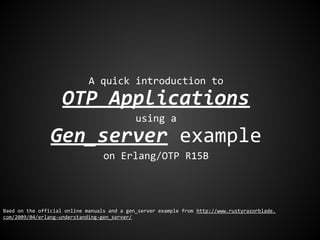 A quick introduction to
OTP Applications
using a
Gen_server example
on Erlang/OTP R15B
Baed on the official online manuals and a gen_server example from http://www.rustyrazorblade.
com/2009/04/erlang-understanding-gen_server/
 