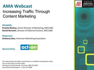 AMA Webcast
Increasing Traffic Through
Content Marketing
SPEAKERS:
Pamela Markey, Senior Director of Marketing, MECLABS
Daniel Burstein, Director of Editorial Content, MECLABS
Moderator:
Anthony Salas, American Marketing Association
Sponsored by:
The audio portion of today’s presentation is available via broadcast audio.
You can also dial in to hear audio
Participants (US & Canada, Toll Free): 888 223 4959
International Participants: +1 303 223 4389
 