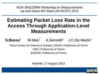 ACM SIGCOMM Workshop on Measurements
         Up and Down the Stack (W-MUST) 2012


Estimating Packet Loss Rate in the
Access Through Application-Level
          Measurements
                          +
S.Basso*         M.Meo          A.Servettiǂ       J.C.De Martin*
  *Nexa Center for Internet & Society, DAUIN, Politecnico di Torino
                     +DET, Politecnico di Torino
                   ǂDAUIN, Politecnico di Torino


                    Helsinki, 17 August 2012
 