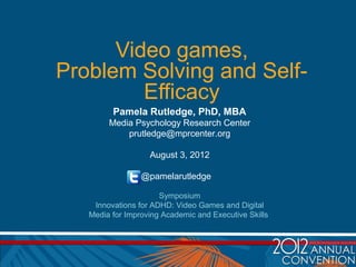 Video games,
Problem Solving and Self-
         Efficacy
         Pamela Rutledge, PhD, MBA
        Media Psychology Research Center
            prutledge@mprcenter.org

                   August 3, 2012

                 @pamelarutledge

                      Symposium
    Innovations for ADHD: Video Games and Digital
   Media for Improving Academic and Executive Skills
 