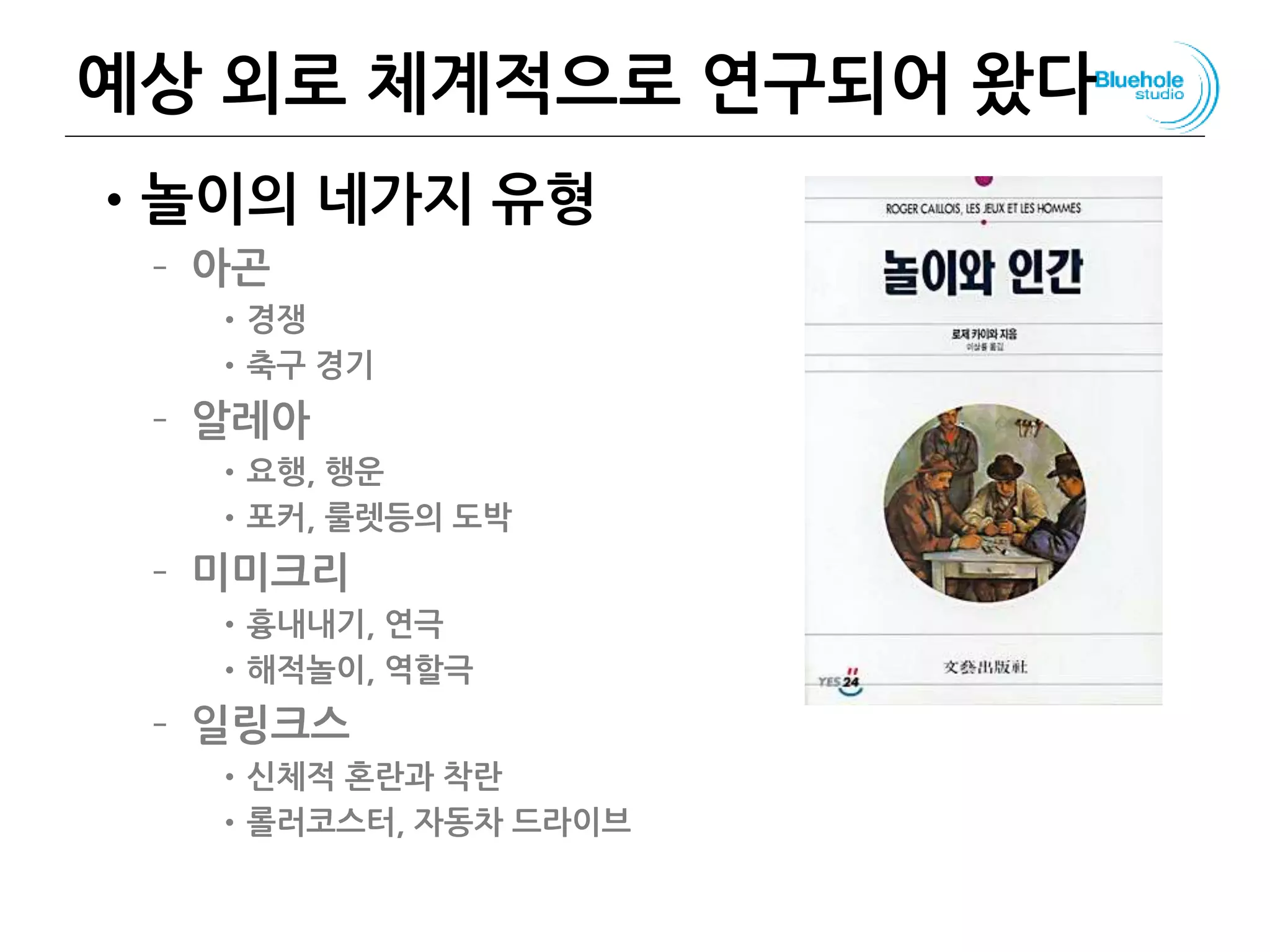 예상 외로 체계적으로 연구되어 왔다
•놀이의 네가지 유형
– 아곤
•경쟁
•축구 경기
– 알레아
•요행, 행운
•포커, 룰렛등의 도박
– 미미크리
•흉내내기, 연극
•해적놀이, 역할극
– 일링크스
•신체적 혼란과 착란
•롤러코스터, 자동차 드라이브
102
 