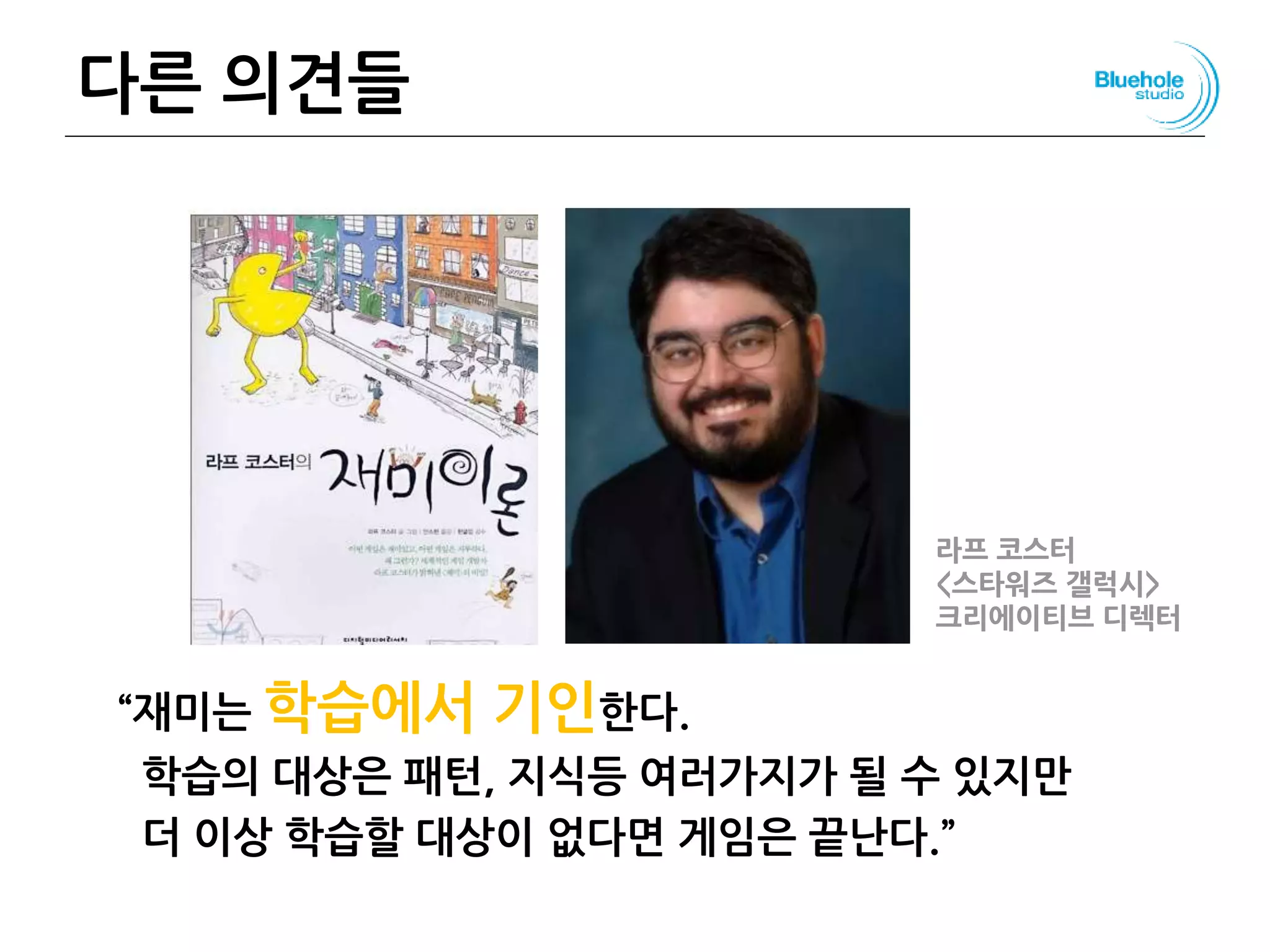 다른 의견들
“재미는 학습에서 기인한다.
학습의 대상은 패턴, 지식등 여러가지가 될 수 있지만
더 이상 학습할 대상이 없다면 게임은 끝난다.”
103
라프 코스터
<스타워즈 갤럭시>
크리에이티브 디렉터
 