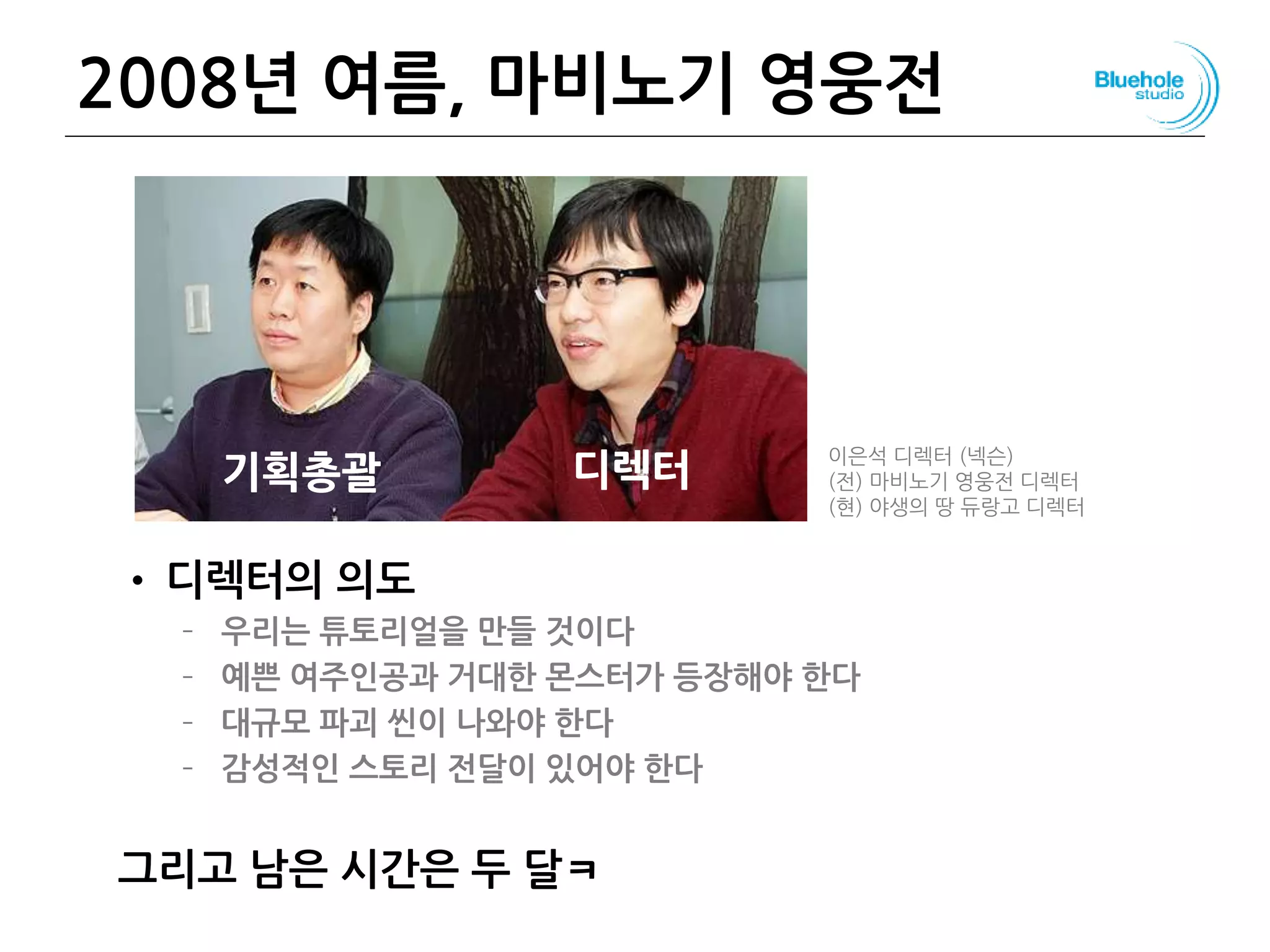 2008년 여름, 마비노기 영웅전
• 디렉터의 의도
– 우리는 튜토리얼을 만들 것이다
– 예쁜 여주인공과 거대한 몬스터가 등장해야 한다
– 대규모 파괴 씬이 나와야 한다
– 감성적인 스토리 전달이 있어야 한다
그리고 남은 시간은 두 달ㅋ
108
기획총괄 디렉터 이은석 디렉터 (넥슨)
(전) 마비노기 영웅전 디렉터
(현) 야생의 땅 듀랑고 디렉터
 