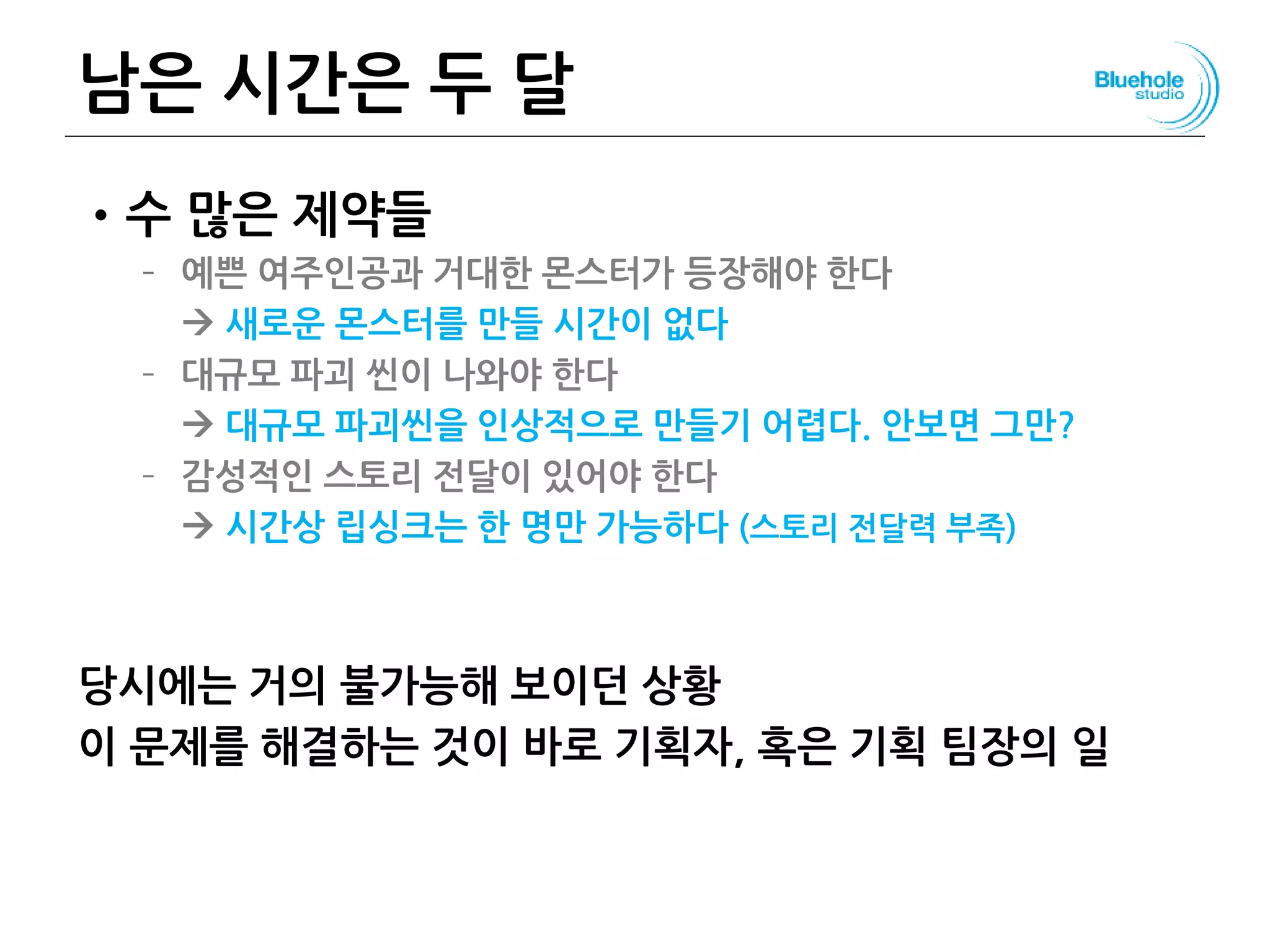 남은 시간은 두 달
•수 많은 제약들
– 예쁜 여주인공과 거대한 몬스터가 등장해야 한다
 새로운 몬스터를 만들 시간이 없다
– 대규모 파괴 씬이 나와야 한다
 대규모 파괴씬을 인상적으로 만들기 어렵다. 안보면 그만?
– 감성적인 스토리 전달이 있어야 한다
 시간상 립싱크는 한 명만 가능하다 (스토리 전달력 부족)
당시에는 거의 불가능해 보이던 상황
이 문제를 해결하는 것이 바로 기획자, 혹은 기획 팀장의 일
109
 