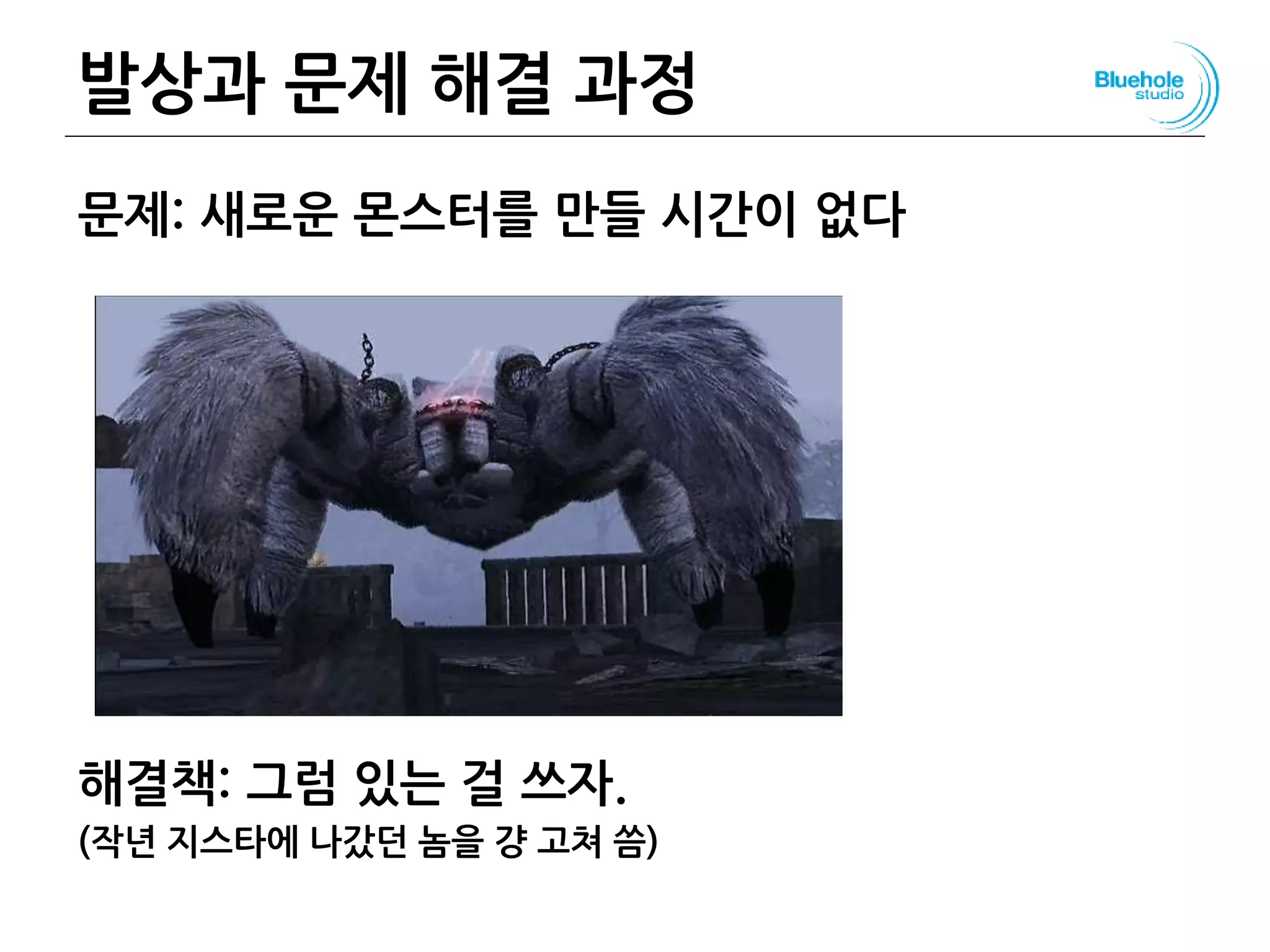 발상과 문제 해결 과정
문제: 새로운 몬스터를 만들 시간이 없다
해결책: 그럼 있는 걸 쓰자.
(작년 지스타에 나갔던 놈을 걍 고쳐 씀)
110
 