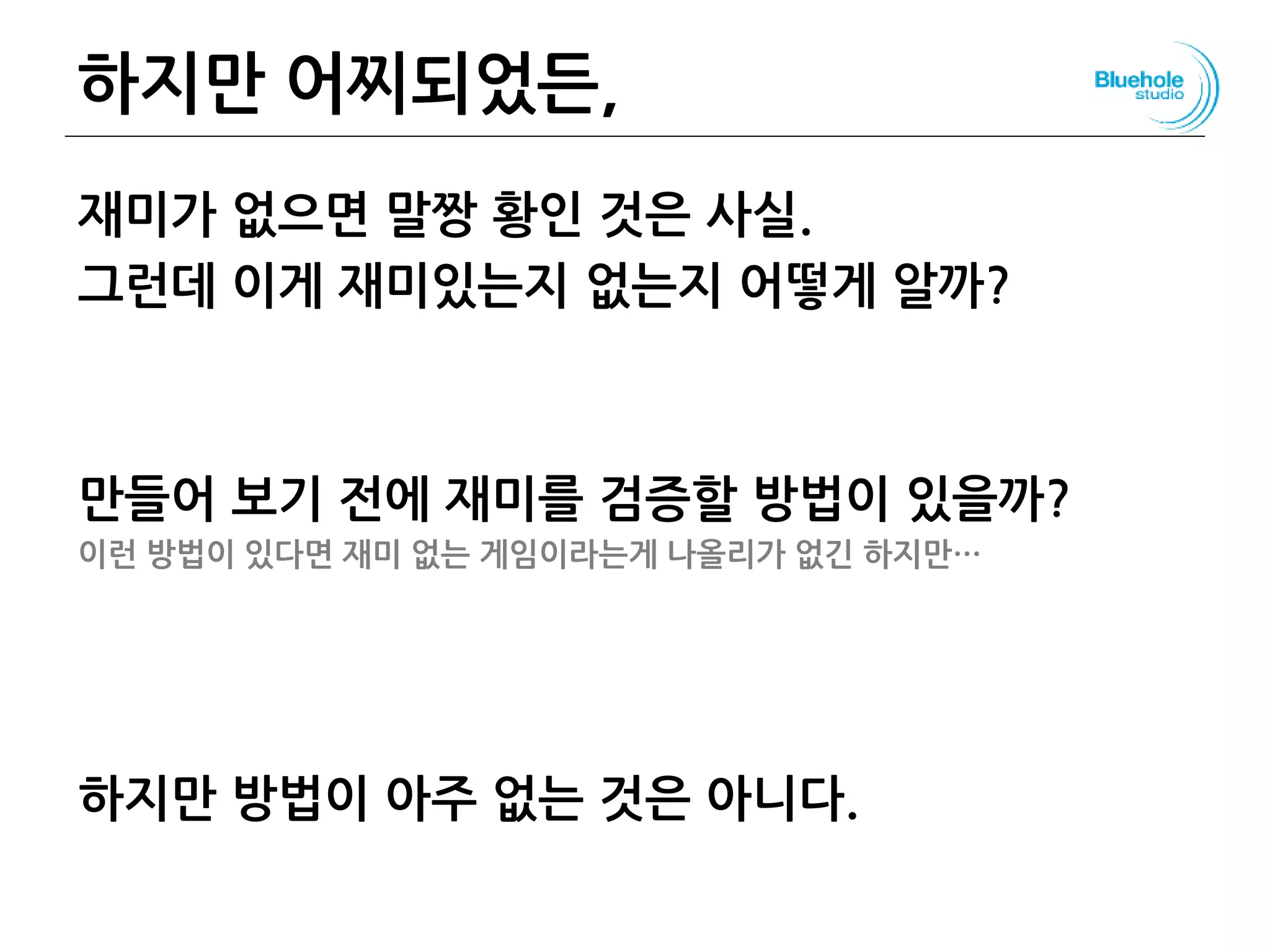 하지만 어찌되었든,
재미가 없으면 말짱 황인 것은 사실.
그런데 이게 재미있는지 없는지 어떻게 알까?
만들어 보기 전에 재미를 검증할 방법이 있을까?
이런 방법이 있다면 재미 없는 게임이라는게 나올리가 없긴 하지만…
하지만 방법이 아주 없는 것은 아니다.
115
 