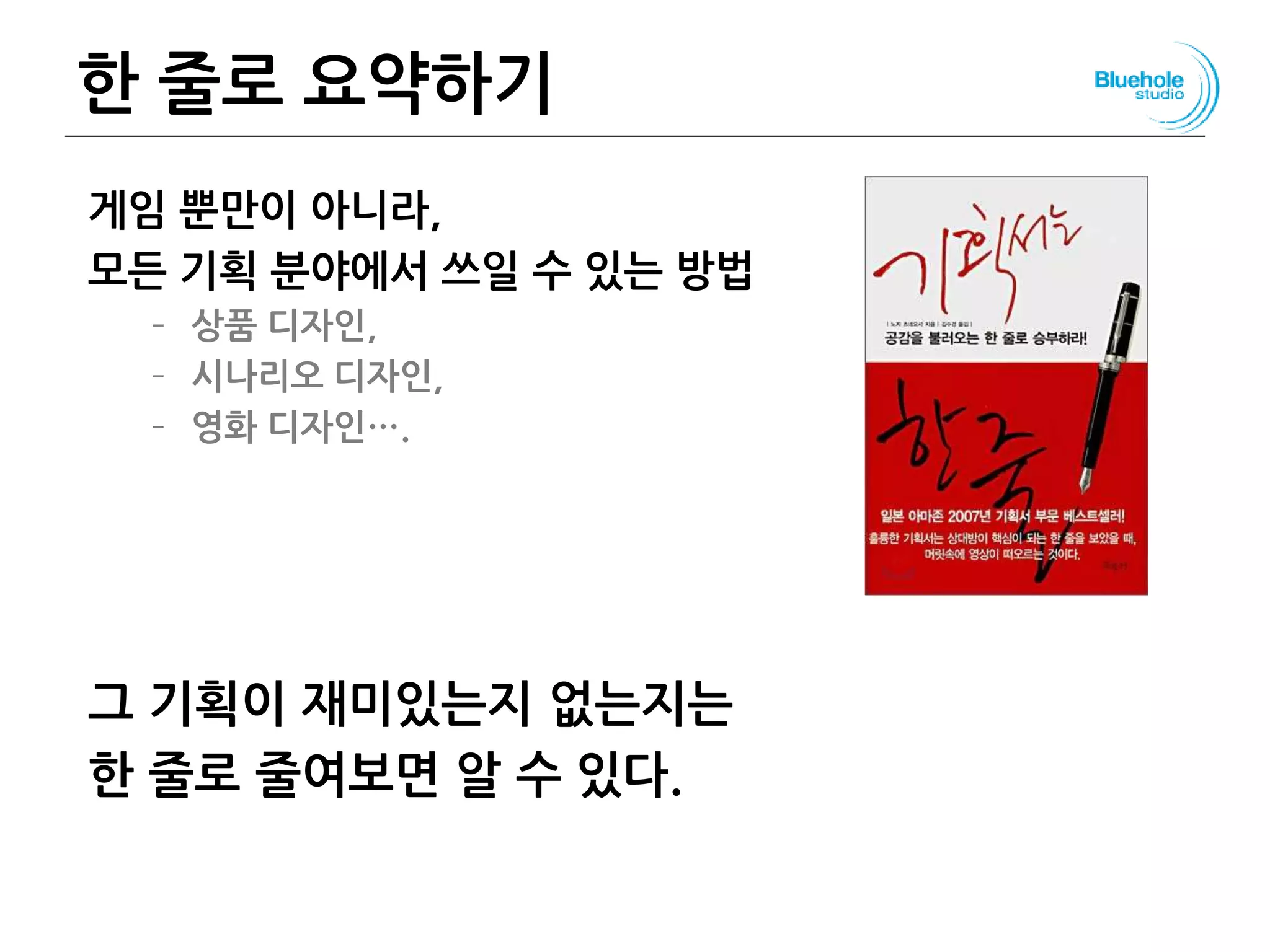 한 줄로 요약하기
게임 뿐만이 아니라,
모든 기획 분야에서 쓰일 수 있는 방법
– 상품 디자인,
– 시나리오 디자인,
– 영화 디자인….
그 기획이 재미있는지 없는지는
한 줄로 줄여보면 알 수 있다.
116
 