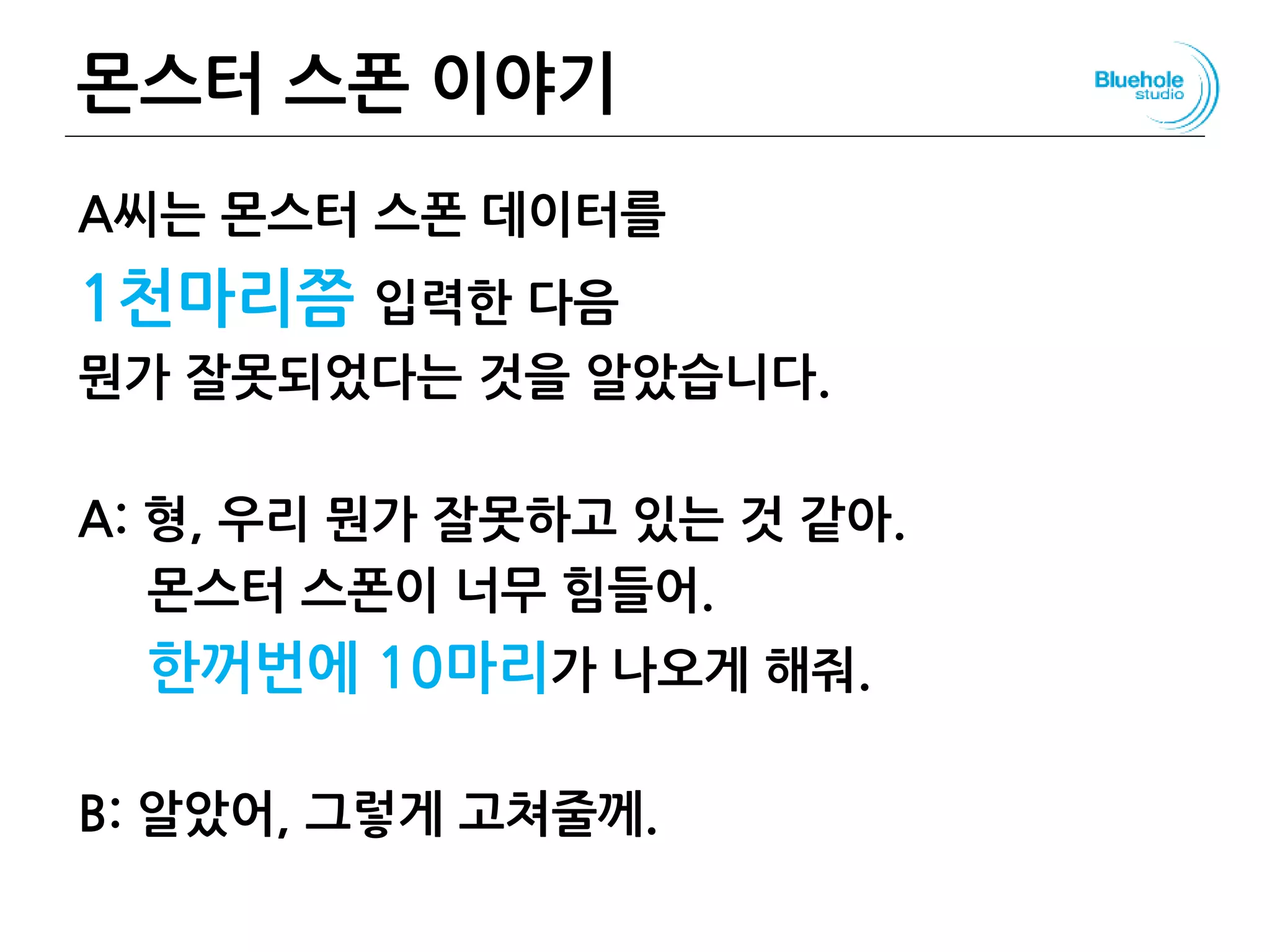 몬스터 스폰 이야기
A씨는 몬스터 스폰 데이터를
1천마리쯤 입력한 다음
뭔가 잘못되었다는 것을 알았습니다.
A: 형, 우리 뭔가 잘못하고 있는 것 같아.
몬스터 스폰이 너무 힘들어.
한꺼번에 10마리가 나오게 해줘.
B: 알았어, 그렇게 고쳐줄께.
129
 