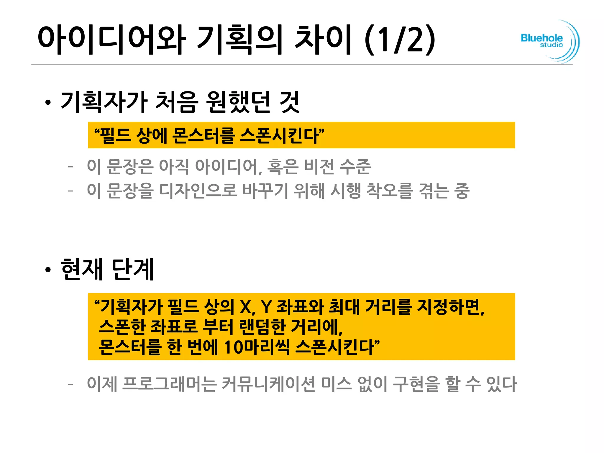 아이디어와 기획의 차이 (1/2)
•기획자가 처음 원했던 것
– 이 문장은 아직 아이디어, 혹은 비전 수준
– 이 문장을 디자인으로 바꾸기 위해 시행 착오를 겪는 중
•현재 단계
– 이제 프로그래머는 커뮤니케이션 미스 없이 구현을 할 수 있다
132
“기획자가 필드 상의 X, Y 좌표와 최대 거리를 지정하면,
스폰한 좌표로 부터 랜덤한 거리에,
몬스터를 한 번에 10마리씩 스폰시킨다”
“필드 상에 몬스터를 스폰시킨다”
 