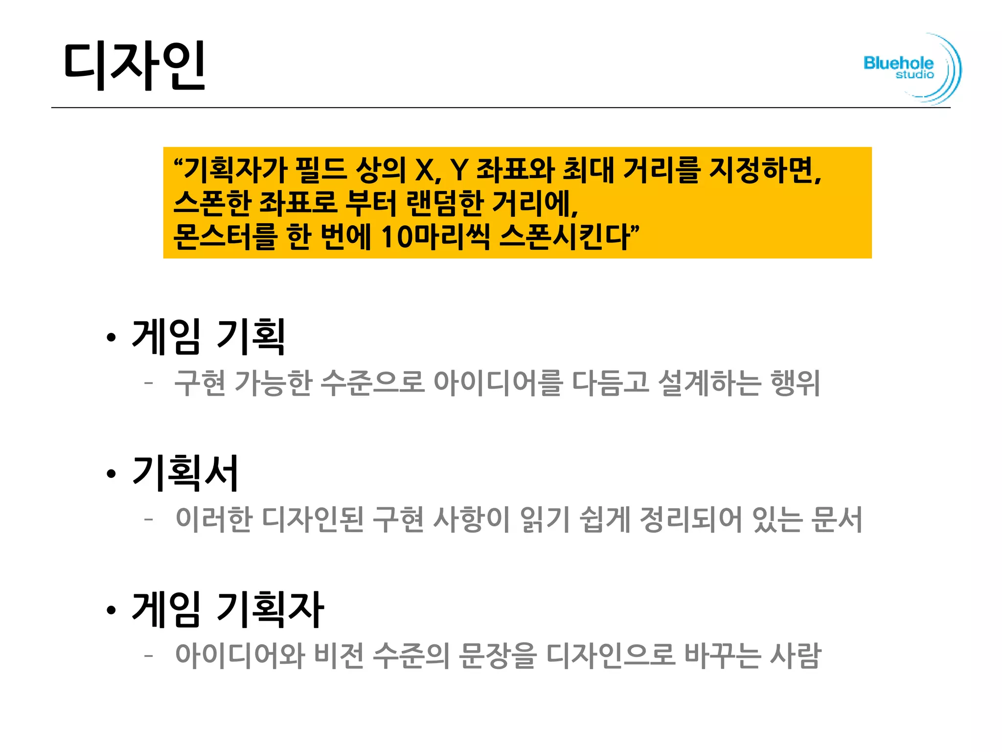디자인
•게임 기획
– 구현 가능한 수준으로 아이디어를 다듬고 설계하는 행위
•기획서
– 이러한 디자인된 구현 사항이 읽기 쉽게 정리되어 있는 문서
•게임 기획자
– 아이디어와 비전 수준의 문장을 디자인으로 바꾸는 사람
133
“기획자가 필드 상의 X, Y 좌표와 최대 거리를 지정하면,
스폰한 좌표로 부터 랜덤한 거리에,
몬스터를 한 번에 10마리씩 스폰시킨다”
 