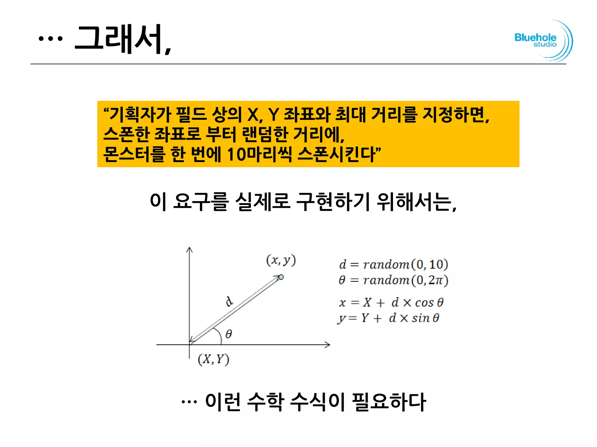 … 그래서,
이 요구를 실제로 구현하기 위해서는,
… 이런 수학 수식이 필요하다
137
“기획자가 필드 상의 X, Y 좌표와 최대 거리를 지정하면,
스폰한 좌표로 부터 랜덤한 거리에,
몬스터를 한 번에 10마리씩 스폰시킨다”
 