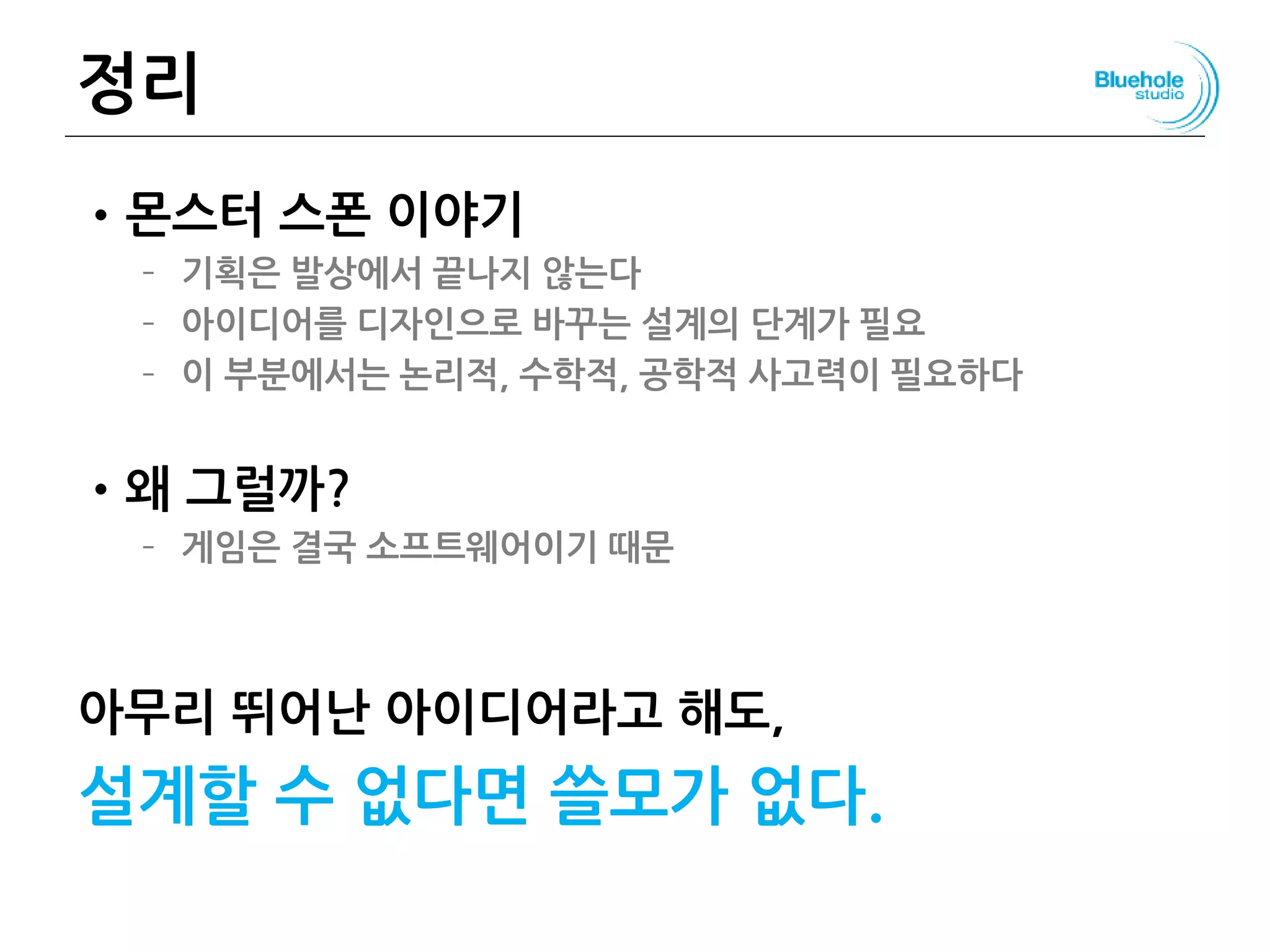 정리
•몬스터 스폰 이야기
– 기획은 발상에서 끝나지 않는다
– 아이디어를 디자인으로 바꾸는 설계의 단계가 필요
– 이 부분에서는 논리적, 수학적, 공학적 사고력이 필요하다
•왜 그럴까?
– 게임은 결국 소프트웨어이기 때문
아무리 뛰어난 아이디어라고 해도,
설계할 수 없다면 쓸모가 없다.
141
 