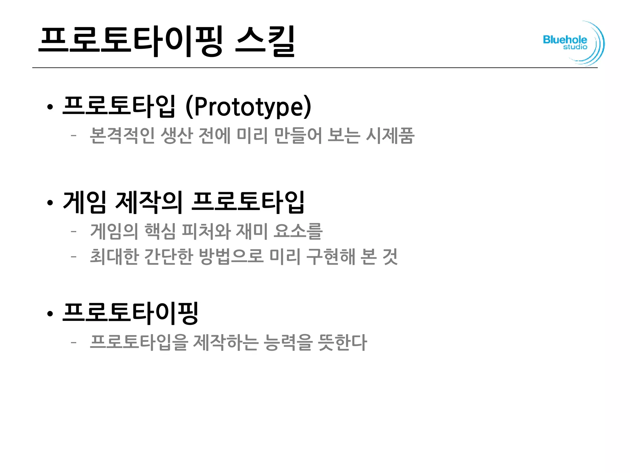 프로토타이핑 스킬
•프로토타입 (Prototype)
– 본격적인 생산 전에 미리 만들어 보는 시제품
•게임 제작의 프로토타입
– 게임의 핵심 피처와 재미 요소를
– 최대한 간단한 방법으로 미리 구현해 본 것
•프로토타이핑
– 프로토타입을 제작하는 능력을 뜻한다
148
 