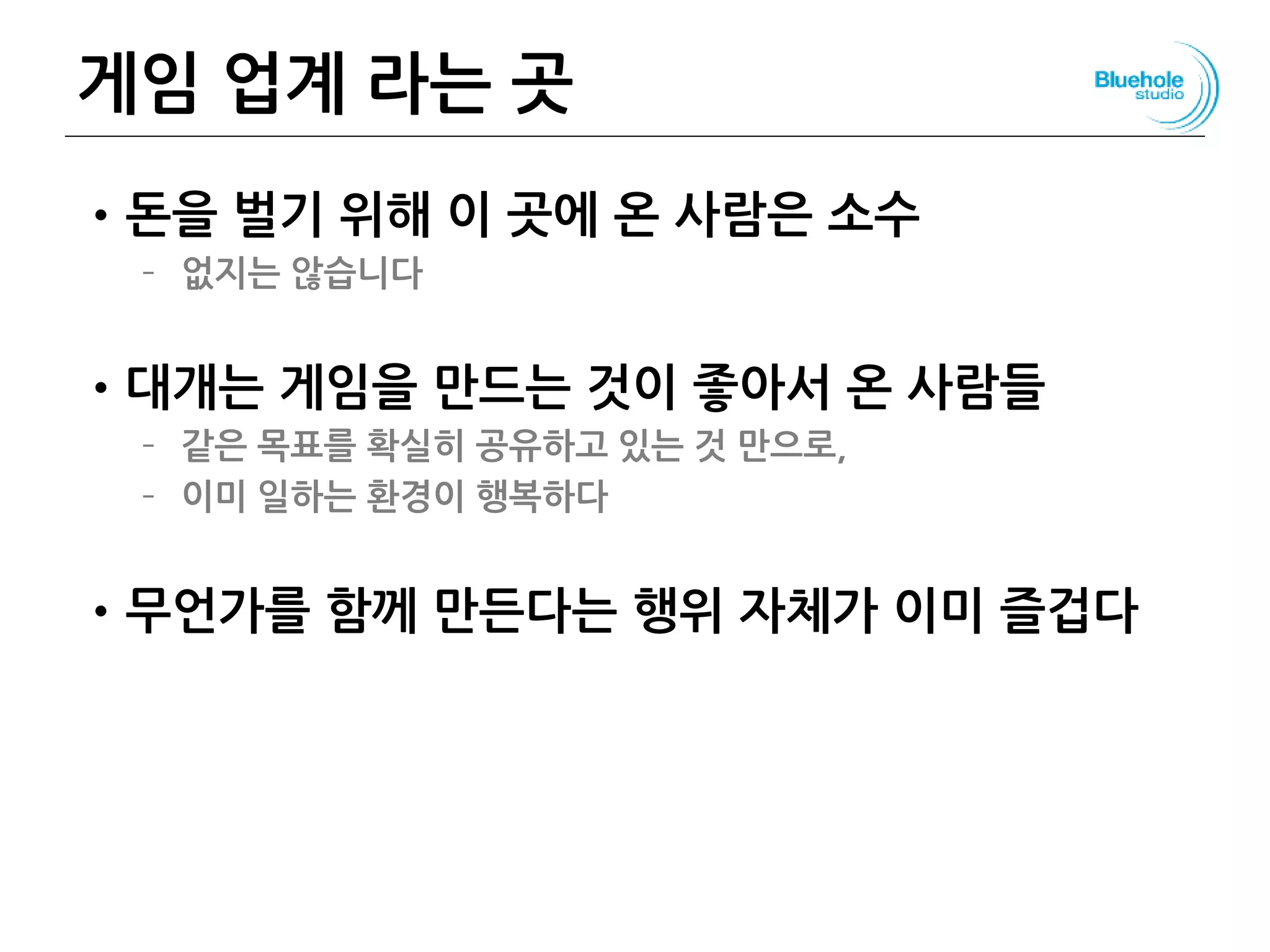 게임 업계 라는 곳
•돈을 벌기 위해 이 곳에 온 사람은 소수
– 없지는 않습니다
•대개는 게임을 만드는 것이 좋아서 온 사람들
– 같은 목표를 확실히 공유하고 있는 것 만으로,
– 이미 일하는 환경이 행복하다
•무언가를 함께 만든다는 행위 자체가 이미 즐겁다
 