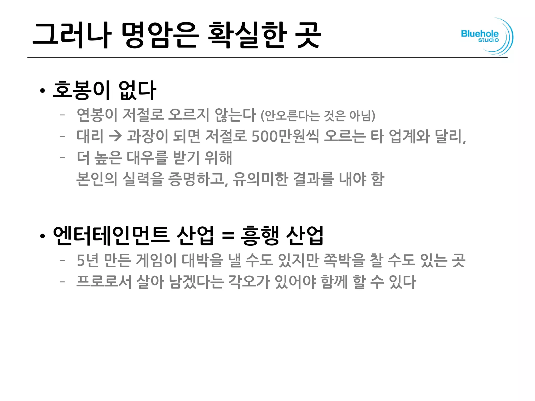 그러나 명암은 확실한 곳
•호봉이 없다
– 연봉이 저절로 오르지 않는다 (안오른다는 것은 아님)
– 대리  과장이 되면 저절로 500만원씩 오르는 타 업계와 달리,
– 더 높은 대우를 받기 위해
본인의 실력을 증명하고, 유의미한 결과를 내야 함
•엔터테인먼트 산업 = 흥행 산업
– 5년 만든 게임이 대박을 낼 수도 있지만 쪽박을 찰 수도 있는 곳
– 프로로서 살아 남겠다는 각오가 있어야 함께 할 수 있다
 